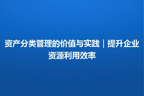 资产分类管理的价值与实践｜提升企业资源利用效率